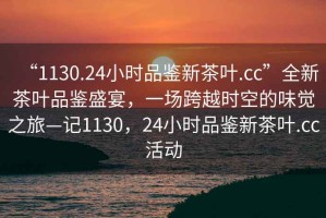 “1130.24小時品鑒新茶葉.cc”全新茶葉品鑒盛宴，一場跨越時空的味覺之旅—記1130，24小時品鑒新茶葉.cc活動