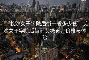“長(zhǎng)沙女子學(xué)院后街一般多少錢”長(zhǎng)沙女子學(xué)院后街消費(fèi)概覽，價(jià)格與體驗(yàn)