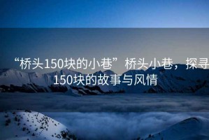“橋頭150塊的小巷”橋頭小巷，探尋150塊的故事與風情