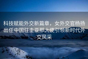 科技賦能外交新篇章，女外交官楊揚出任中國駐圭亞那大使引領新時代外交風采