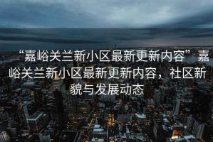 “嘉峪關蘭新小區最新更新內容”嘉峪關蘭新小區最新更新內容，社區新貌與發展動態