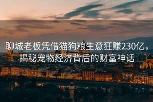 聊城老板憑借貓狗糧生意狂賺230億，揭秘寵物經濟背后的財富神話