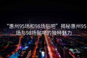 “惠州95場(chǎng)和98場(chǎng)貼吧”揭秘惠州95場(chǎng)與98場(chǎng)貼吧的獨(dú)特魅力