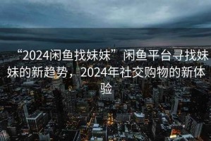 “2024閑魚找妹妹”閑魚平臺尋找妹妹的新趨勢，2024年社交購物的新體驗
