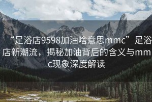 “足浴店9598加油啥意思mmc”足浴店新潮流，揭秘加油背后的含義與mmc現象深度解讀