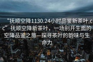 “撫順空降1130.24小時品鑒新茶葉.cc”撫順空降新茶葉，一場別開生面的空降品鑒之旅—探尋茶葉的韻味與生命力