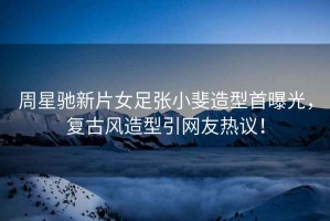 周星馳新片女足張小斐造型首曝光，復古風造型引網友熱議！