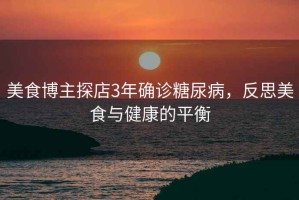 美食博主探店3年確診糖尿病，反思美食與健康的平衡