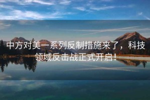 中方對(duì)美一系列反制措施來(lái)了，科技領(lǐng)域反擊戰(zhàn)正式開(kāi)啟！