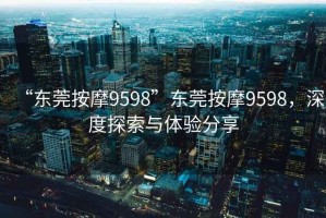 “東莞按摩9598”東莞按摩9598，深度探索與體驗分享