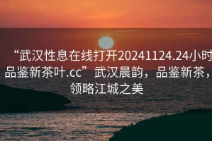 “武漢性息在線打開20241124.24小時品鑒新茶葉.cc”武漢晨韻，品鑒新茶，領略江城之美