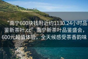 “南寧600塊錢附近約1130.24小時品鑒新茶葉.cc”南寧新茶葉品鑒盛會，600元超值體驗，全天候感受茶香韻味