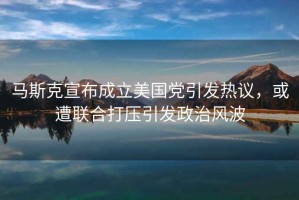 馬斯克宣布成立美國黨引發熱議，或遭聯合打壓引發政治風波