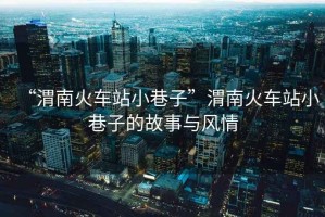 “渭南火車站小巷子”渭南火車站小巷子的故事與風情