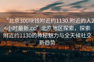 “北京300塊錢附近約1130.附近的人24小時最新.cc”北京地區(qū)探索，探索附近約1130的神秘魅力與全天候社交新趨勢