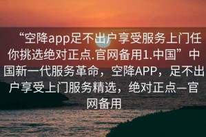 “空降app足不出戶享受服務上門任你挑選絕對正點.官網備用1.中國”中國新一代服務革命，空降APP，足不出戶享受上門服務精選，絕對正點—官網備用
