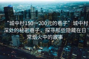 “城中村150一200元的巷子”城中村深處的秘密巷子，探尋那些隱藏在日常煙火中的故事
