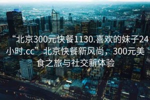 “北京300元快餐1130.喜歡的妹子24小時.cc”北京快餐新風(fēng)尚，300元美食之旅與社交新體驗