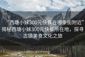 “西塘小妹300元快餐在哪條街附近”揭秘西塘小妹300元快餐所在地，探尋古鎮美食文化之旅