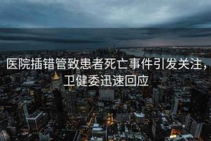 醫院插錯管致患者死亡事件引發關注，衛健委迅速回應