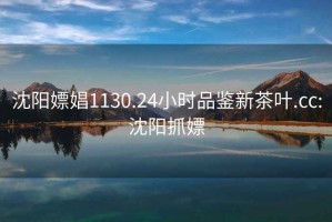 沈陽嫖娼1130.24小時品鑒新茶葉.cc:沈陽抓嫖