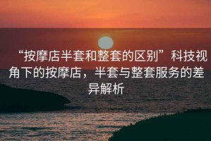 “按摩店半套和整套的區別”科技視角下的按摩店，半套與整套服務的差異解析