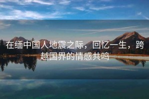 在緬中國(guó)人地震之際，回憶一生，跨越國(guó)界的情感共鳴