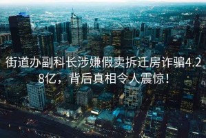 街道辦副科長涉嫌假賣拆遷房詐騙4.28億，背后真相令人震驚！