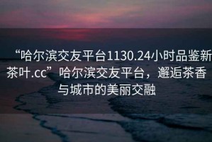 “哈爾濱交友平臺(tái)1130.24小時(shí)品鑒新茶葉.cc”哈爾濱交友平臺(tái)，邂逅茶香與城市的美麗交融