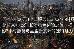 “長(zhǎng)沙300元3小時(shí)服務(wù)1130.24小時(shí)品鑒新茶葉.cc”長(zhǎng)沙特色體驗(yàn)之旅，揭秘3小時(shí)服務(wù)與品鑒新茶葉的獨(dú)特魅力