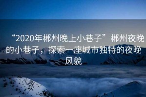 “2020年郴州晚上小巷子”郴州夜晚的小巷子,探索一座城市獨特的夜晚風貌 “2020年郴州晚上小巷子”郴州夜晚的小巷子,探索一座城市獨特的夜晚風貌