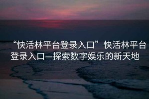 “快活林平臺登錄入口”快活林平臺登錄入口—探索數字娛樂的新天地