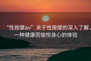 “性按摩av”關于性按摩的深入了解，一種健康而愉悅身心的體驗