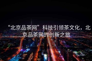 “北京品茶網”科技引領茶文化，北京品茶網的創新之旅