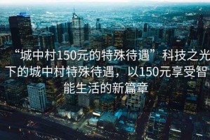 “城中村150元的特殊待遇”科技之光下的城中村特殊待遇，以150元享受智能生活的新篇章