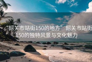 “韶關市站街150的地方”韶關市站街150的獨特風景與文化魅力