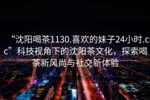 “沈陽喝茶1130.喜歡的妹子24小時.cc”科技視角下的沈陽茶文化，探索喝茶新風尚與社交新體驗