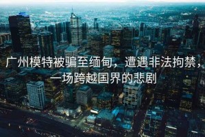 廣州模特被騙至緬甸，遭遇非法拘禁，一場(chǎng)跨越國(guó)界的悲劇
