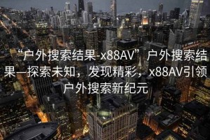 “戶外搜索結(jié)果-x88AV”戶外搜索結(jié)果—探索未知，發(fā)現(xiàn)精彩，x88AV引領(lǐng)戶外搜索新紀(jì)元