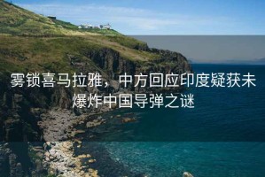 霧鎖喜馬拉雅，中方回應印度疑獲未爆炸中國導彈之謎