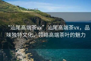 “汕尾高端茶vx”汕尾高端茶vx，品味獨特文化，領略高端茶葉的魅力