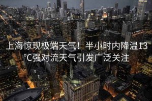 上海驚現極端天氣！半小時內降溫13℃強對流天氣引發廣泛關注