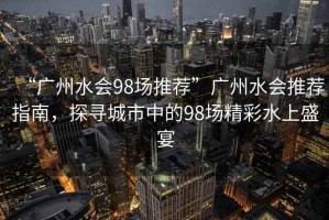 “廣州水會(huì)98場(chǎng)推薦”廣州水會(huì)推薦指南，探尋城市中的98場(chǎng)精彩水上盛宴