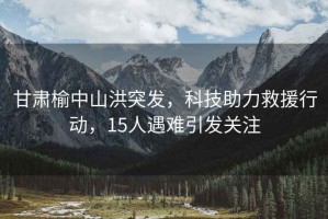 甘肅榆中山洪突發，科技助力救援行動，15人遇難引發關注