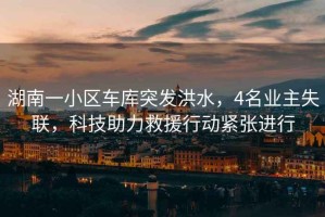 湖南一小區(qū)車庫突發(fā)洪水，4名業(yè)主失聯(lián)，科技助力救援行動緊張進(jìn)行