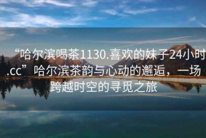 “哈爾濱喝茶1130.喜歡的妹子24小時(shí).cc”哈爾濱茶韻與心動(dòng)的邂逅，一場(chǎng)跨越時(shí)空的尋覓之旅