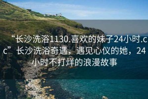 “長沙洗浴1130.喜歡的妹子24小時.cc”長沙洗浴奇遇，遇見心儀的她，24小時不打烊的浪漫故事