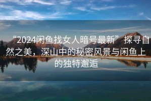 “2024閑魚找女人暗號最新”探尋自然之美，深山中的秘密風景與閑魚上的獨特邂逅