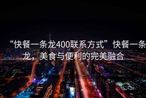 “快餐一條龍400聯系方式”快餐一條龍，美食與便利的完美融合