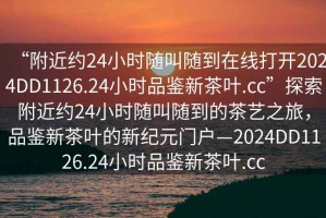 “附近約24小時隨叫隨到在線打開2024DD1126.24小時品鑒新茶葉.cc”探索附近約24小時隨叫隨到的茶藝之旅，品鑒新茶葉的新紀元門戶—2024DD1126.24小時品鑒新茶葉.cc